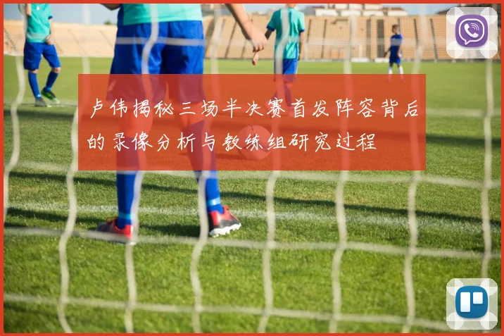 卢伟揭秘三场半决赛首发阵容背后的录像分析与教练组研究过程