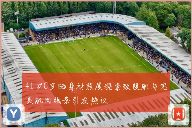 41岁C罗晒身材照展现紧致腹肌与完美肌肉线条引发热议