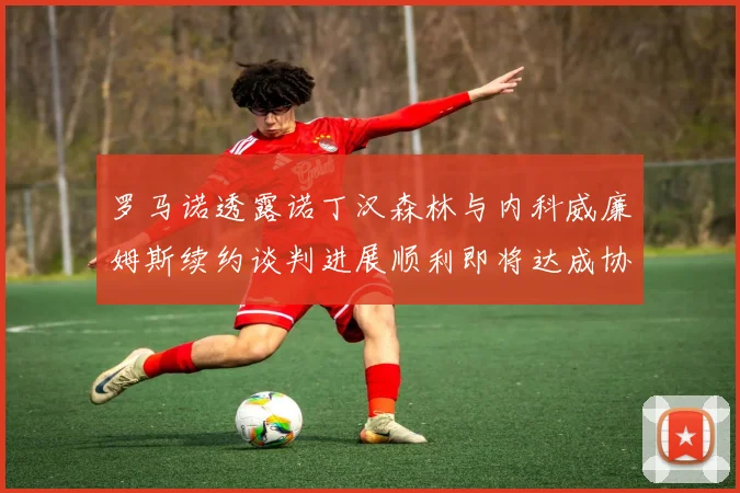 罗马诺透露诺丁汉森林与内科威廉姆斯续约谈判进展顺利即将达成协议