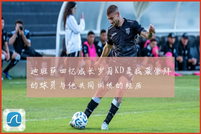 迪班萨回忆成长岁月KD是我最崇拜的球员与他共同训练的经历