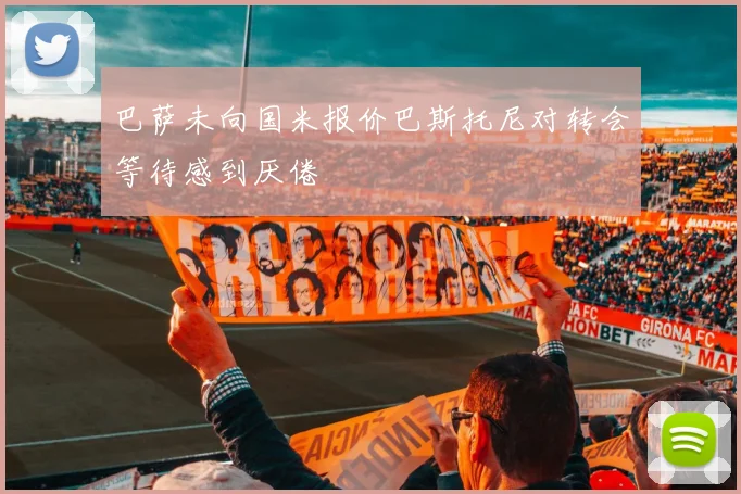 巴萨未向国米报价巴斯托尼对转会等待感到厌倦