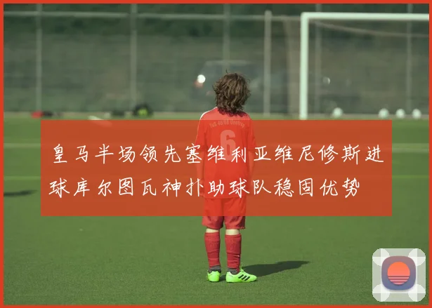 皇马半场领先塞维利亚维尼修斯进球库尔图瓦神扑助球队稳固优势