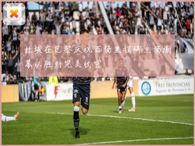 杜埃在巴黎庆祝百场里程碑主场谢幕以胜利完美收官