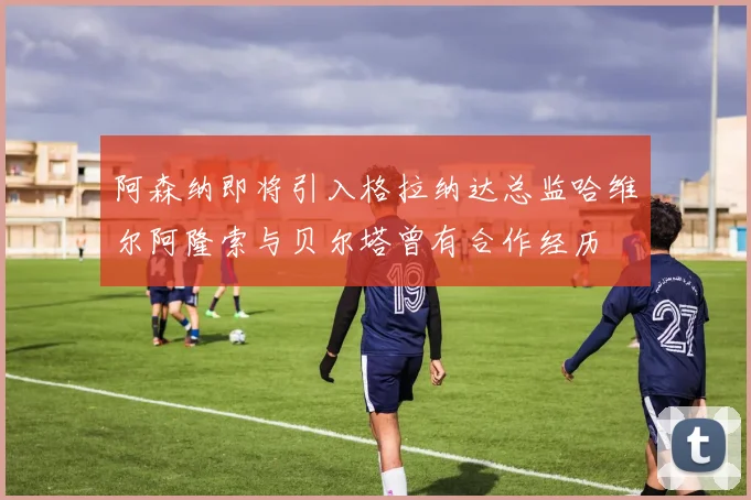 阿森纳即将引入格拉纳达总监哈维尔阿隆索与贝尔塔曾有合作经历