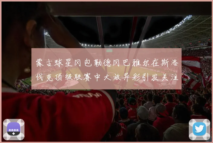 蒙古球星冈包勒德冈巴雅尔在斯洛伐克顶级联赛中大放异彩引发关注