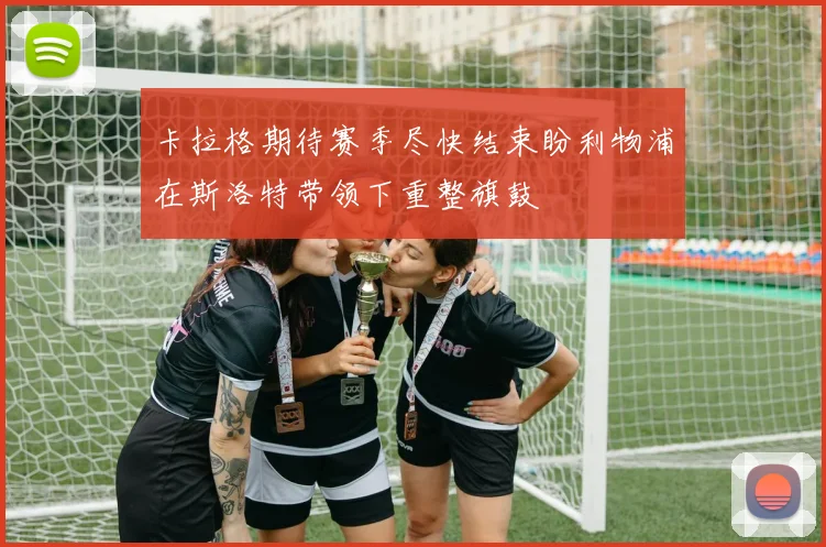 卡拉格期待赛季尽快结束盼利物浦在斯洛特带领下重整旗鼓