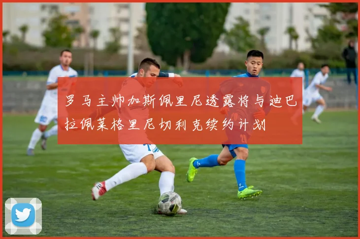 罗马主帅加斯佩里尼透露将与迪巴拉佩莱格里尼切利克续约计划