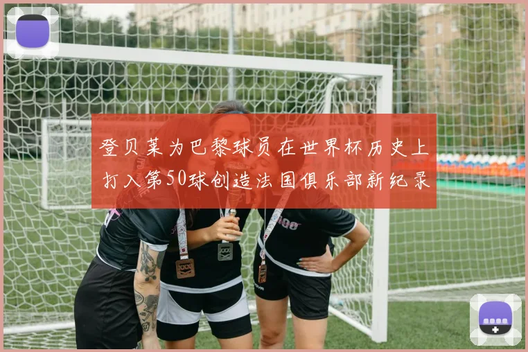 登贝莱为巴黎球员在世界杯历史上打入第50球创造法国俱乐部新纪录