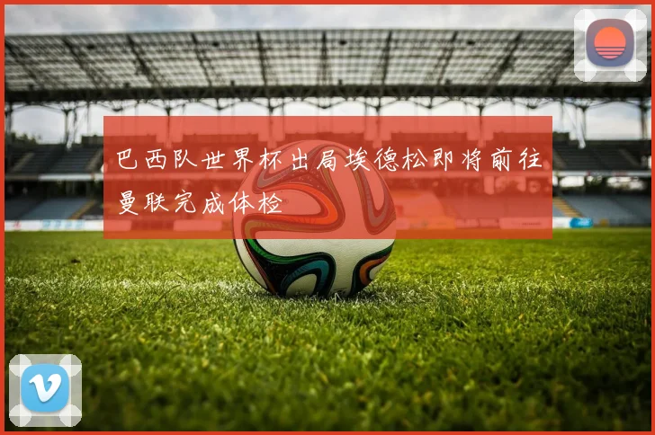 巴西队世界杯出局埃德松即将前往曼联完成体检