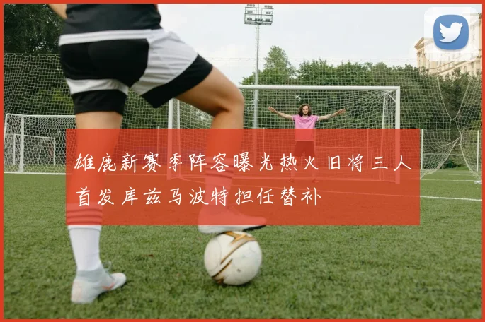 雄鹿新赛季阵容曝光热火旧将三人首发库兹马波特担任替补