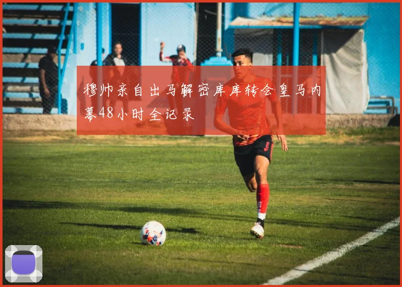 穆帅亲自出马解密库库转会皇马内幕48小时全记录
