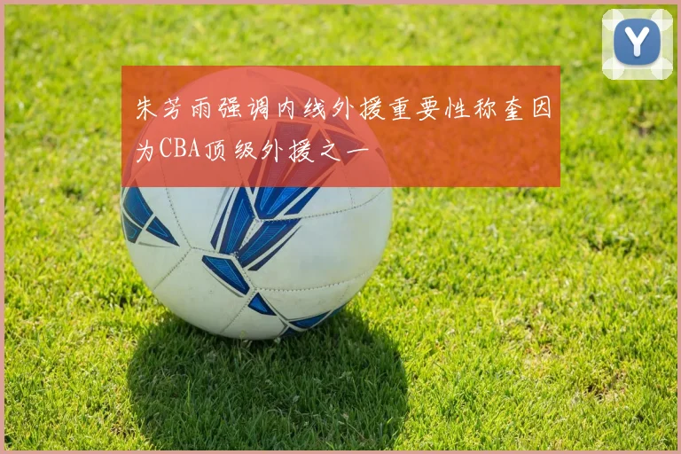 朱芳雨强调内线外援重要性称奎因为CBA顶级外援之一